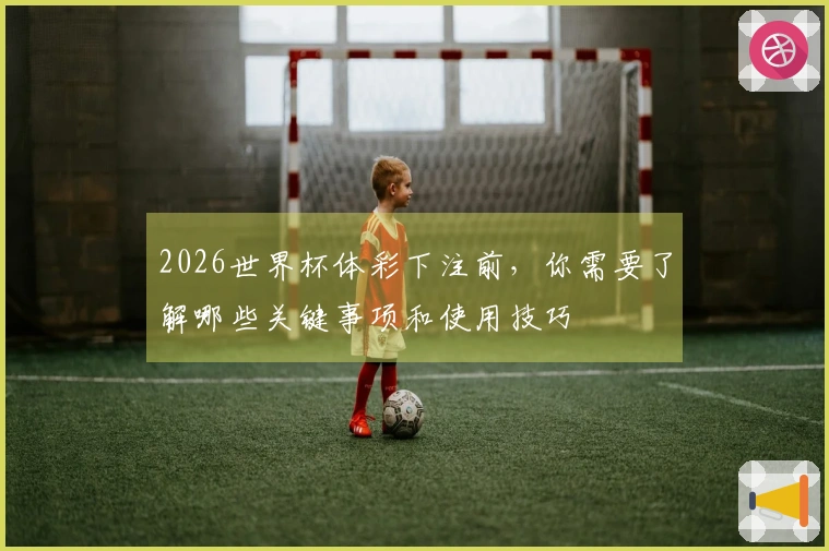 2026世界杯体彩下注前，你需要了解哪些关键事项和使用技巧