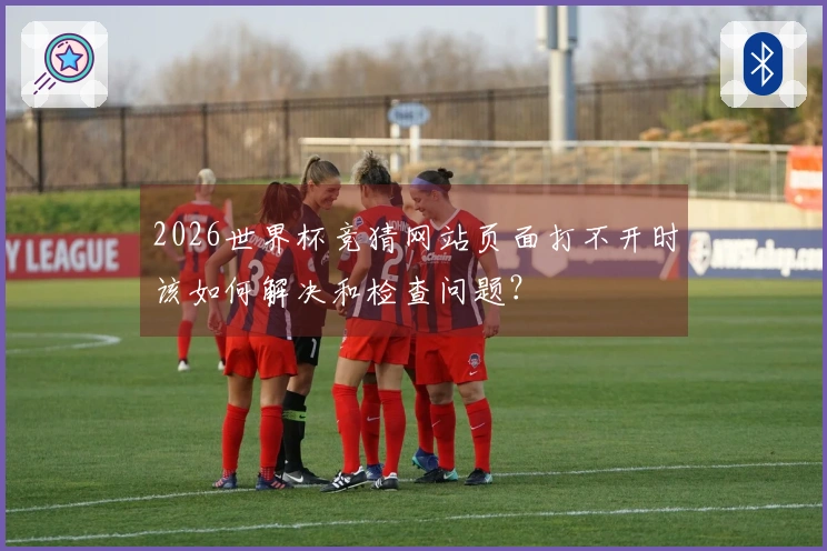2026世界杯竞猜网站页面打不开时该如何解决和检查问题？