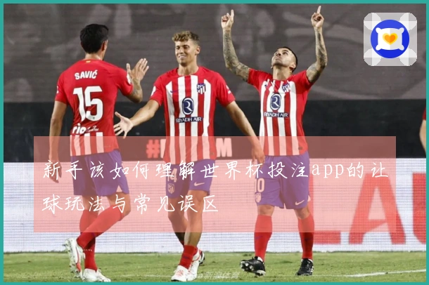 新手该如何理解世界杯投注app的让球玩法与常见误区